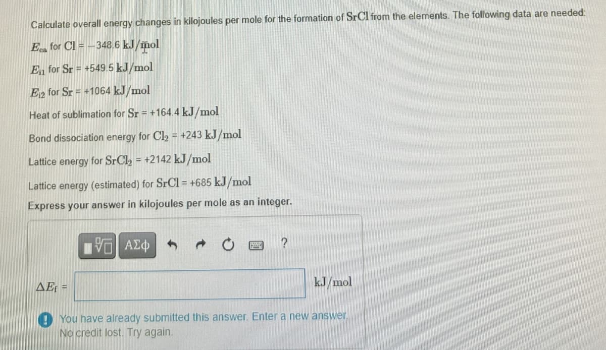 Calculate overall energy changes in kilojoules per mole for the formation of SrCl from the elements. The following data are needed:
Eca for Cl = -348.6 kJ/mol
E for Sr = +549.5 kJ/mol
E12 for Sr = +1064 kJ/mol
Heat of sublimation for Sr = +164.4 kJ/mol
Bond dissociation energy for Cl₂ = +243 kJ/mol
Lattice energy for SrCl₂ = +2142 kJ/mol
Lattice energy (estimated) for SrCl = +685 kJ/mol
Express your answer in kilojoules per mole as an integer.
AE=
ΜΕ ΑΣΦ
?
kJ/mol
You have already submitted this answer. Enter a new answer
No credit lost. Try again.