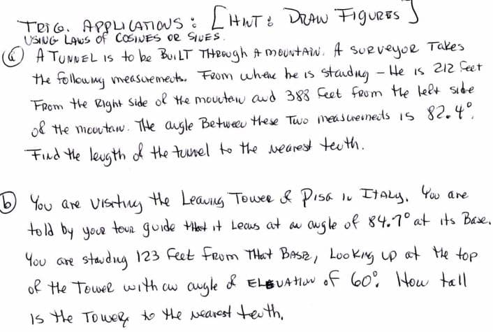 TeiG. ApPu(ATIOUS : LHWT: DrAw FiguRES S
USING LAWS Of CoSINES oe SIUES.
A TUNNEL IS to be BuiLT THeOUgh A meuntaw. A Takes
the followmy measuemeuts. Feom whee he is - He is 212 feet
SUeveyoe
staudng
FRom the Right Side ol He moutew aud 388 Ceet fRom the lelt sibe
ol He moutaw. THe augle Betweeu these Two meascreinets is82.4°
Find He leugth d the tunel to the wearest teuth.
b
told by yor toun guide Ht it Leaus at au
You are Vistuy the Leaving Towee & Pisa iu ItAly, Yw are
ougle of 84.7° at its Base,
You are staudng 123 Feet Frum THat BASE, Loo King p at te top
of He Towel with cw augle & ELBUAHN of 60° How tall
Is the Tower,o he Nearest teuth,
