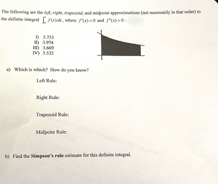 The following are the lefi, right, trapezoid, and midpoint approximations (not necessarily in that order) to
the definite integral f(x) dx, where f'(x)<0 and f"(x)>0:
I) 3.753
I) 3.974
III) 3.669
IV) 3.532
a) Which is which? How do you know?
Left Rule:
Right Rule:
Trapezoid Rule:
Midpoint Rule:
b) Find the Simpson's rule estimate for this definite integral.
