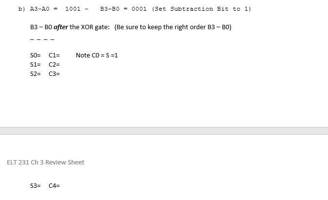 b) A3-A0 =
1001 -
B3-B0 = 0001 (Set Subtraction Bit to 1)
B3 – B0 after the XOR gate: (Be sure to keep the right order B3 – BO)
Note CO = S=1
SO=
C1=
S1=
C2=
S2=
C3=
ELT 231 Ch 3 Review Sheet
S3=
C4=
