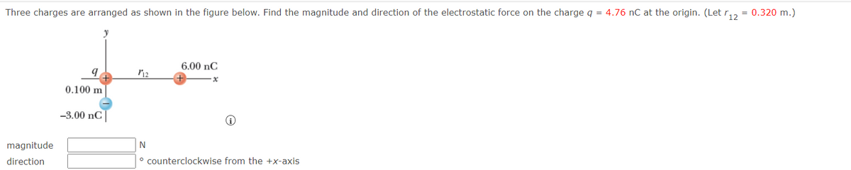 Three charges are arranged as shown in the figure below. Find the magnitude and direction of the electrostatic force on the charge q = 4.76 nC at the origin. (Let r
= 0.320 m.)
6.00 nC
0.100 m
-3.00 nC
magnitude
N
direction
° counterclockwise from the +x-axis
