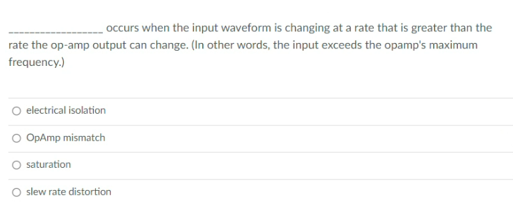 occurs when the input waveform is changing at a rate that is greater than the
rate the op-amp output can change. (In other words, the input exceeds the opamp's maximum
frequency.)
O electrical isolation
O OpAmp mismatch
saturation
O slew rate distortion
