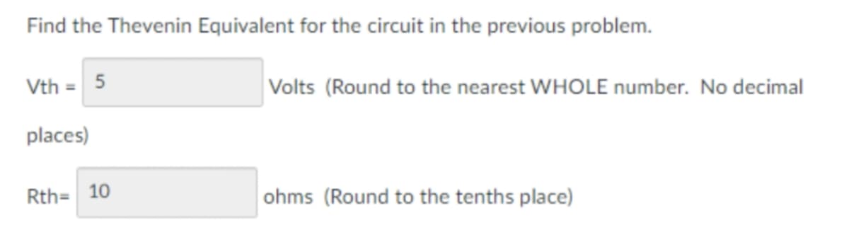 Find the Thevenin Equivalent for the circuit in the previous problem.
Vth = 5
Volts (Round to the nearest WHOLE number. No decimal
places)
Rth= 10
ohms (Round to the tenths place)
