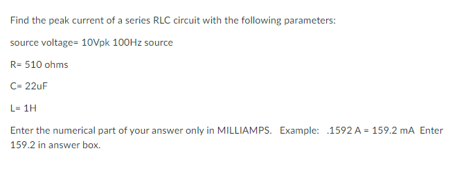 Find the peak current of a series RLC circuit with the following parameters:
source voltage= 10Vpk 100HZ source
SC
R= 510 ohms
C= 22uF
L= 1H
Enter the numerical part of your answer only in MILLIAMPS. Example: .1592 A = 159.2 mA Enter
159.2 in answer box.
