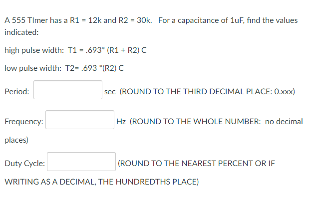 A 555 TImer has a R1 = 12k and R2 = 30k. For a capacitance of 1uF, find the values
indicated:
high pulse width: T1 = .693* (R1 + R2) C
low pulse width: T2= .693 *(R2) C
Period:
sec (ROUND TO THE THIRD DECIMAL PLACE: 0.xxx)
Frequency:
Hz (ROUND TO THE WHOLE NUMBER: no decimal
places)
Duty Cycle:
(ROUND TO THE NEAREST PERCENT OR IF
WRITING AS A DECIMAL, THE HUNDREDTHS PLACE)
