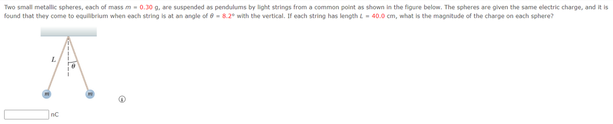 Two small metallic spheres, each of mass m = 0.30 g, are suspended as pendulums by light strings from a common point as shown in the figure below. The spheres are given the same electric charge, and it is
found that they come to equilibrium when each string is at an angle of 0 = 8.2° with the vertical. If each string has length L = 40.0 cm, what is the magnitude of the charge on each sphere?
L
m
nC
