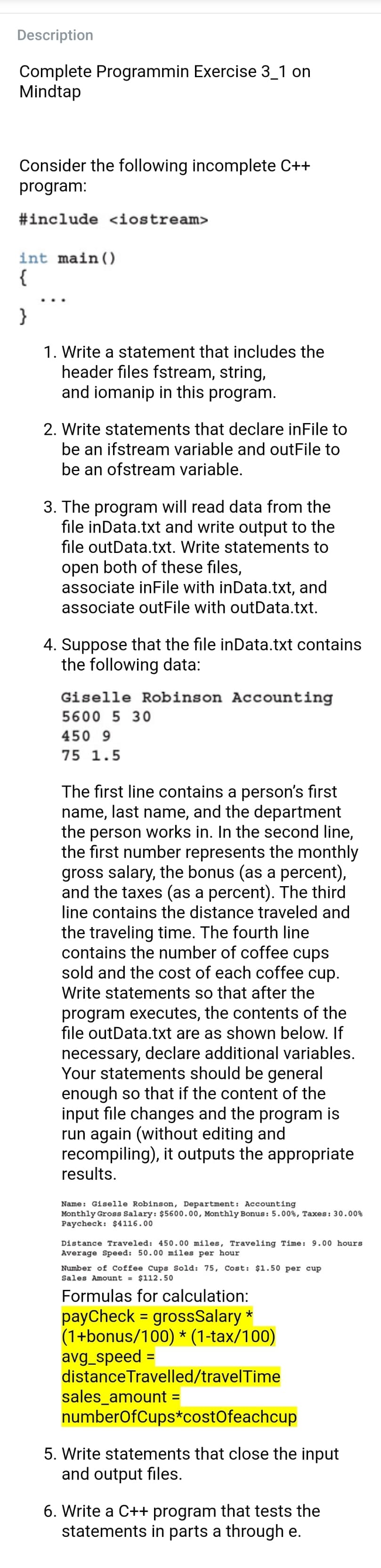 Description
Complete Programmin Exercise 3_1 on
Mindtap
Consider the following incomplete C++
program:
#include <iostream>
int main()
{
}
1. Write a statement that includes the
header files fstream, string,
and iomanip in this program.
2. Write statements that declare inFile to
be an ifstream variable and outFile to
be an ofstream variable.
3. The program will read data from the
file inData.txt and write output to the
file outData.txt. Write statements to
open both of these files,
associate inFile with inData.txt, and
associate outFile with outData.txt.
4. Suppose that the file inData.txt contains
the following data:
Giselle Robinson Accounting
5600 5 30
450 9
75 1.5
The first line contains a person's first
name, last name, and the department
the person works in. In the second line,
the first number represents the monthly
gross salary, the bonus (as a percent),
and the taxes (as a percent). The third
line contains the distance traveled and
the traveling time. The fourth line
contains the number of coffee cups
sold and the cost of each coffee cup.
Write statements so that after the
program executes, the contents of the
file outData.txt are as shown below. If
necessary, declare additional variables.
Your statements should be general
enough so that if the content of the
input file changes and the program is
run again (without editing and
recompiling), it outputs the appropriate
results.
Name: Giselle Robinson, Department: Accounting
Monthly Gross Salary: $5600.00, Monthly Bonus: 5.00%, Taxes: 30.00%
Paycheck: $4116.00
Distance Traveled: 450.00 miles, Traveling Time: 9.00 hours
Average Speed: 50.00 miles per hour
Number of Coffee Cups Sold: 75, Cost: $1.50 per cup
Sales Amount = $112.50
Formulas for calculation:
payCheck = grossSalary *
(1+bonus/100) * (1-tax/100)
avg_speed =
distanceTravelled/travelTime
sales_amount =
numberOfCups*costOfeachcup
%3D
%3D
5. Write statements that close the input
and output files.
6. Write a C++ program that tests the
statements in parts a through e.
