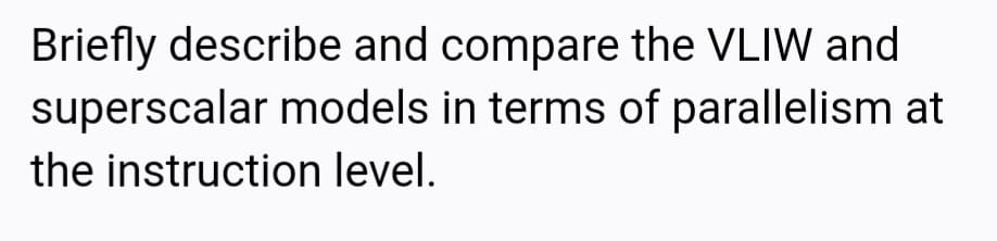 Briefly describe and compare the VLIW and
superscalar models in terms of parallelism at
the instruction level.
