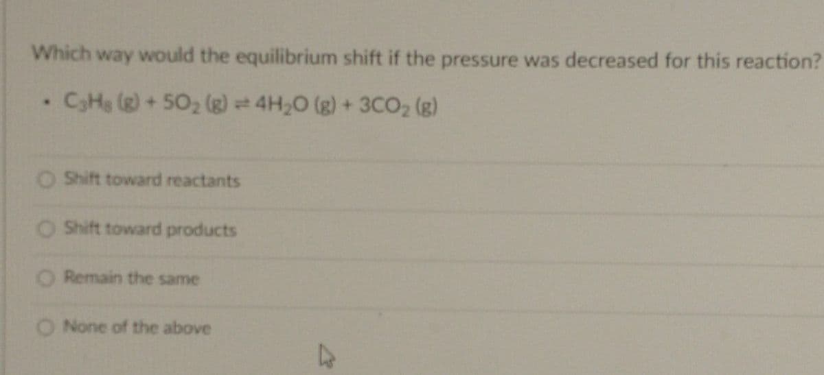 Which way would the equilibrium shift if the pressure was decreased for this reaction?
• C3H8 (g) +50₂ (g) 4H₂O(g) + 3CO₂ (g)
O Shift toward reactants
O Shift toward products
O Remain the same
O None of the above
K