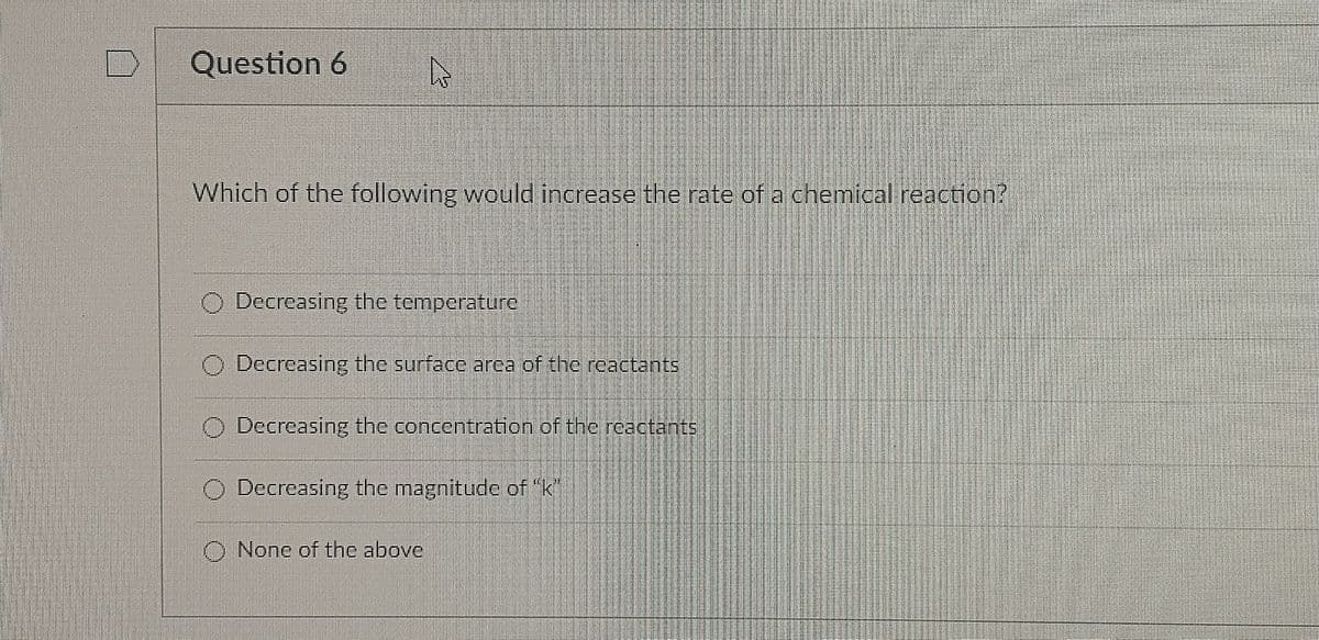 Question 6
Which of the following would increase the rate of a chemical reaction?
Decreasing the temperature
Decreasing the surface arca of the reactants
O Decreasing the concentration of the reactants
O Decreasing the magnitude of "k
O None of the above
