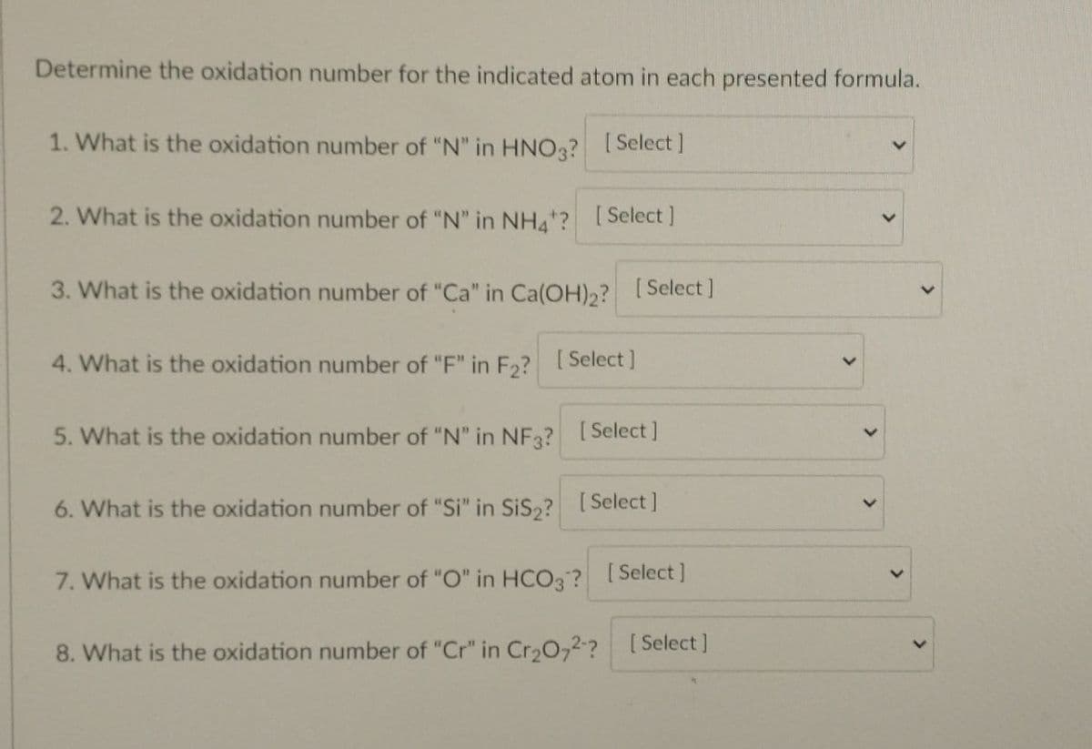 Determine the oxidation number for the indicated atom in each presented formula.
1. What is the oxidation number of "N" in HNO3? [Select]
2. What is the oxidation number of "N" in NH4*? [Select]
3. What is the oxidation number of "Ca" in Ca(OH)₂? [Select]
4. What is the oxidation number of "F" in F₂? [Select]
5. What is the oxidation number of "N" in NF3? [Select]
6. What is the oxidation number of "Si" in SiS₂? [Select]
7. What is the oxidation number of "O" in HCO3? [Select]
8. What is the oxidation number of "Cr" in Cr₂O72-? [Select]