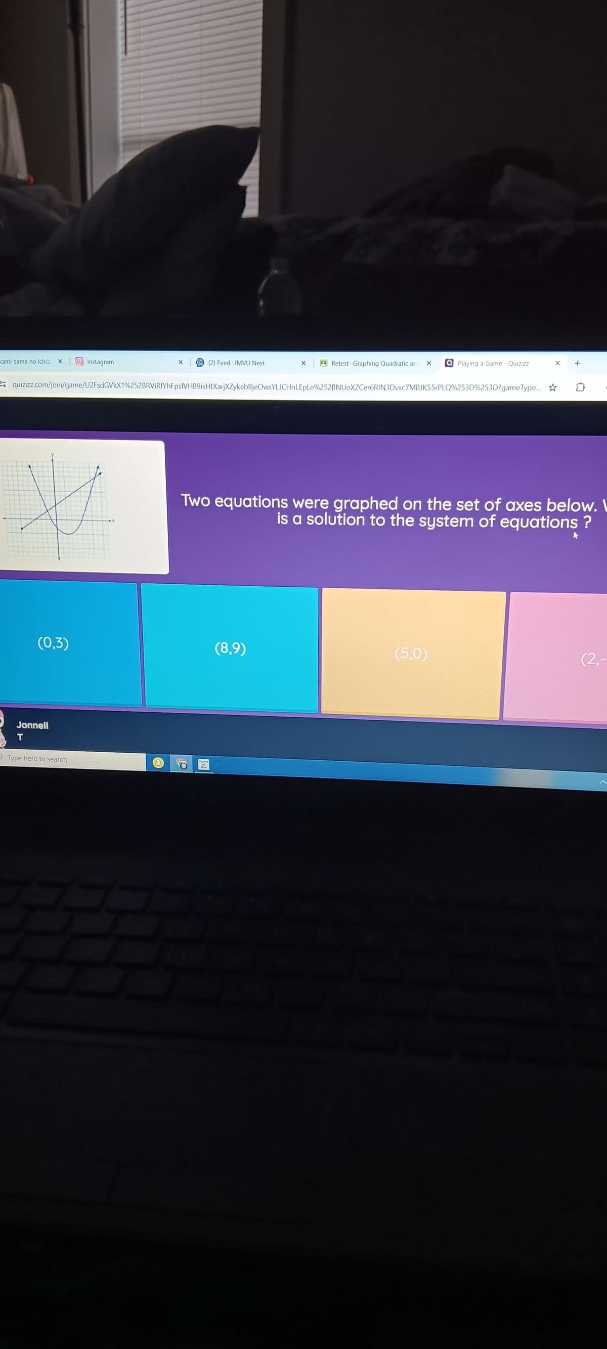 kami-sama no Ichiz xInstagram
X |
(2) Feed: IMVU Next
x Retest- Graphing Quadratic and ×
Playing a Game - Quizizz
x
+
-
-0
quizizz.com/join/game/U2FsdGVkX1%252BRVIRfYhFpsIVHB9isHtXarjXZykebBjeOwsYLJCHnLEpLe%252BNUOXZCer6RIN3Dvxc7MBJK55rPLQ%253D%253D?gameType...
(0,3)
Jonnell
Two equations were graphed on the set of axes below. W
is a solution to the system of equations ?
Type here to search
Terms
33
(8,9)
(5,0)
(2,-