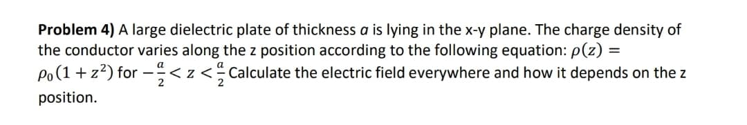 Problem 4) A large dielectric plate of thickness a is lying in the x-y plane. The charge density of
the conductor varies along the z position according to the following equation: p(z) =
Po(1 + z?) for -<z< Calculate the electric field everywhere and how it depends on the z
position.
