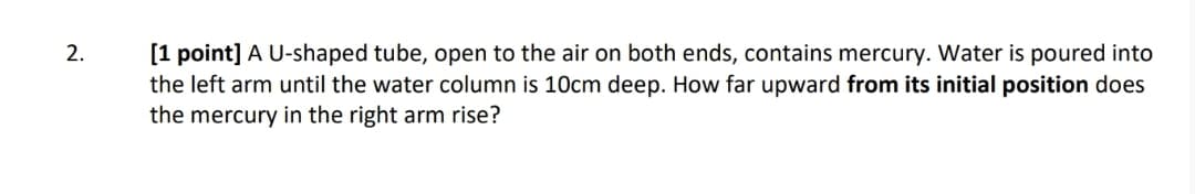 2.
[1 point] A U-shaped tube, open to the air on both ends, contains mercury. Water is poured into
the left arm until the water column is 10cm deep. How far upward from its initial position does
the mercury in the right arm rise?
