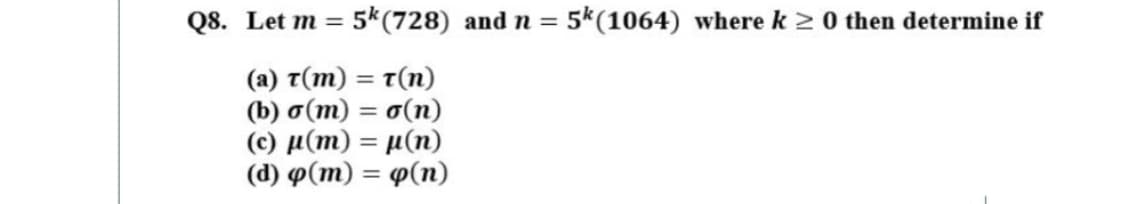 Q8. Let m = 5*(728) and n = 5k(1064) where k 2 0 then determine if
%3D
%3D
( a) τ(m) τ(n)
( b) σ(m)= σ(n)
( ) μ(m) - μ(m)
(d) p(m) = p(n)
%3|
