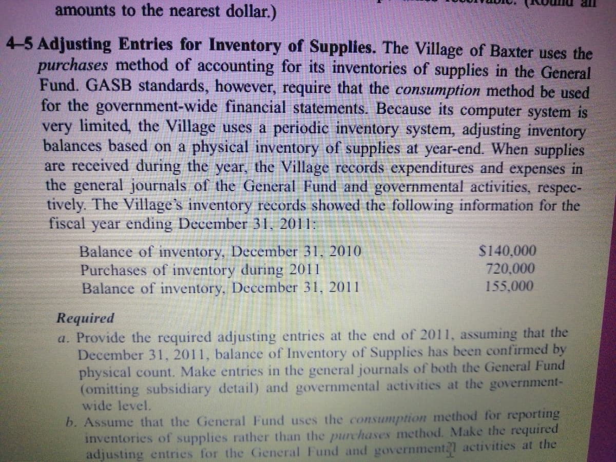 amounts to the nearest dollar.)
4-5 Adjusting Entries for Inventory of Supplies. The Village of Baxter uses the
purchases method of accounting for its inventories of supplies in the General
Fund. GASB standards, however, require that the consumption method be used
for the government-wide financial statements. Because its computer system is
very limited, the Village uses a periodic inventory system, adjusting inventory
balances based on a physical inventory of supplies at year-end. When supplies
are received during the year, the Village records expenditures and expenses in
the general journals of the General Fund and governmental activities, respee-
tively. The Village's inventory records showed the following information for the
fiscal year ending December 31, 2011:
Balance of inventory, December 31, 2010
Purchases of inventory during 2011
Balance of inventory, December 31, 2011
$140,000
720,000
155,000
Required
a. Provide the required adjusting entries at the end of 2011, assuming that the
December 31, 2011, balance of Inventory of Supplies has been confirmed by
physical count. Make entries in the general journals of both the General Fund
(omitting subsidiary detail) and governmental activities at the government-
wide level.
b. Assume that the General Fund uses the consumption method for reporting
inventories of supplies rather than the purchases method. Make the required
adjusting entries for the General Fund and government21 activities at the
