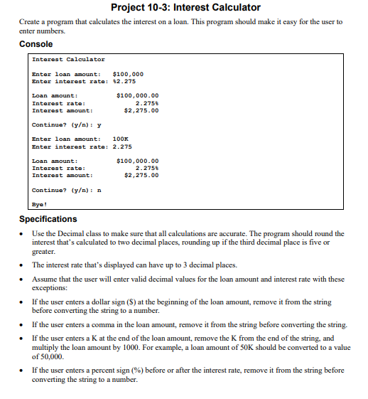 Project 10-3: Interest Calculator
Create a program that calculates the interest on a loan. This program should make it easy for the user to
enter numbers.
Console
Interest Calculator
Enter loan amount:
Enter interest rate:
Loan amount:
Interest rate:
Interest amount:
Continue? (y/n): y
$100,000
12.275
Loan amount:
Interest rate:
Interest amount:
Continue? (y/n): n
$100,000.00
2.275%
$2,275.00
Enter loan amount:
100K
Enter interest rate: 2.275
$100,000.00
2.275%
$2,275.00
Bye!
Specifications
Use the Decimal class to make sure that all calculations are accurate. The program should round the
interest that's calculated to two decimal places, rounding up if the third decimal place is five or
greater.
•
The interest rate that's displayed can have up to 3 decimal places.
• Assume that the user will enter valid decimal values for the loan amount and interest rate with these
exceptions:
•
If the user enters a dollar sign (S) at the beginning of the loan amount, remove it from the string
before converting the string to a number.
•
If the user enters a comma in the loan amount, remove it from the string before converting the string.
• If the user enters a K at the end of the loan amount, remove the K from the end of the string, and
multiply the loan amount by 1000. For example, a loan amount of 50K should be converted to a value
of 50,000.
If the user enters a percent sign (%) before or after the interest rate, remove it from the string before
converting the string to a number.