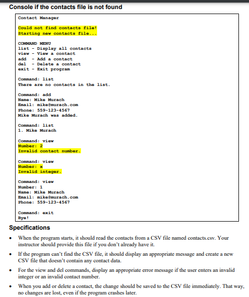 Console if the contacts file is not found
Contact Manager
Could not find contacts file!
Starting new contacts file...
COMMAND MENU
list - Display all contacts
view - View a contact
add - Add a contact
del - Delete a contact
exit Exit program
Command: list
There are no contacts in the list.
Command: add
Name: Mike Murach
Email: mike@murach.com
Phone: 559-123-4567
Mike Murach was added.
Command: list
1. Mike Murach
Command: view
Number: 2
Invalid contact number.
Command: view
Number: *
Invalid integer.
Command: view
Number: 1
Name: Mike Murach
Email: mike@murach.com
Phone: 559-123-4567
Command: exit
Bye!
Specifications
•
When the program starts, it should read the contacts from a CSV file named contacts.csv. Your
instructor should provide this file if you don't already have it.
•
If the program can't find the CSV file, it should display an appropriate message and create a new
CSV file that doesn't contain any contact data.
•
For the view and del commands, display an appropriate error message if the user enters an invalid
integer or an invalid contact number.
•
When you add or delete a contact, the change should be saved to the CSV file immediately. That way,
no changes are lost, even if the program crashes later.