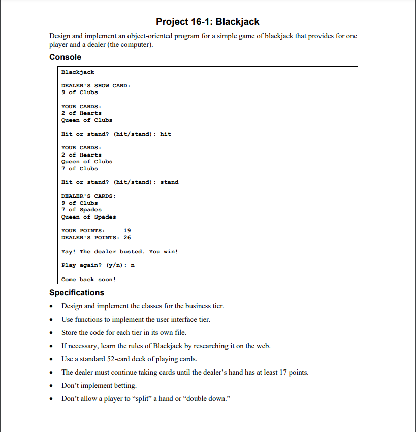 Project 16-1: Blackjack
Design and implement an object-oriented program for a simple game of blackjack that provides for one
player and a dealer (the computer).
Console
Blackjack
DEALER'S SHOW CARD:
9 of Clubs
YOUR CARDS:
2 of Hearts
Queen of Clubs
Hit or stand? (hit/stand): hit
YOUR CARDS:
2 of Hearts
Queen of Clubs
7 of Clubs
Hit or stand? (hit/stand): stand
DEALER'S CARDS:
9 of Clubs
7 of Spades
Queen of Spades
YOUR POINTS:
19
DEALER'S POINTS: 26
Yay! The dealer busted. You win!
Play again? (y/n): n
Come back soon!
Specifications
• Design and implement the classes for the business tier.
• Use functions to implement the user interface tier.
•
Store the code for each tier in its own file.
If necessary, learn the rules of Blackjack by researching it on the web.
Use a standard 52-card deck of playing cards.
The dealer must continue taking cards until the dealer's hand has at least 17 points.
• Don't implement betting.
Don't allow a player to "split" a hand or "double down."