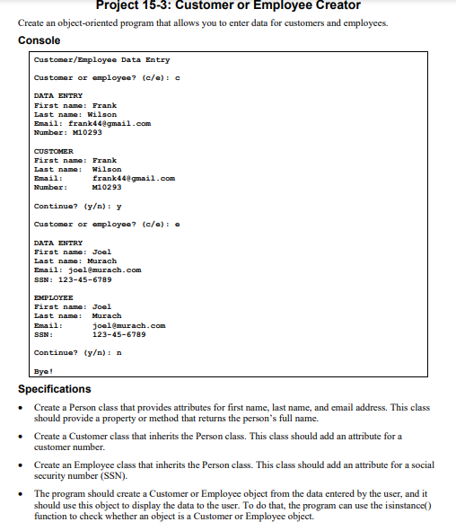 Project 15-3: Customer or Employee Creator
Create an object-oriented program that allows you to enter data for customers and employees.
Console
Customer/Employee Data Entry
Customer or employee? (c/e): c
DATA ENTRY
First name: Frank
Last name: Wilson
Email: frank44@gmail.com
Number: M10293
CUSTOMER
First name: Frank
Last name: Wilson
Email:
Number:
frank44@gmail.com
M10293
Continue? (y/n): y
Customer or employee? (c/e): e
DATA ENTRY
First name: Joel
Last name: Murach
Email: joel@murach.com
SSN: 123-45-6789
EMPLOYEE
First name: Joel
Last name: Murach
Email:
SSN:
joel@murach.com
123-45-6789
Continue? (y/n): n
Bye!
Specifications
Create a Person class that provides attributes for first name, last name, and email address. This class
should provide a property or method that returns the person's full name.
• Create a Customer class that inherits the Person class. This class should add an attribute for a
customer number.
•
Create an Employee class that inherits the Person class. This class should add an attribute for a social
security number (SSN).
•
The program should create a Customer or Employee object from the data entered by the user, and it
should use this object to display the data to the user. To do that, the program can use the isinstance()
function to check whether an object is a Customer or Employee object.