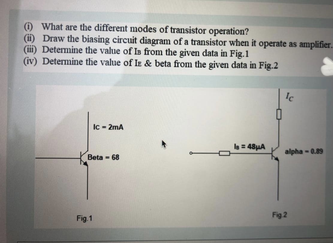 (i) What are the different modes of transistor operation?
(ii) Draw the biasing circuit diagram of a transistor when it operate as amplifier.
(ii) Determine the value of Is from the given data in Fig.1
(iv) Determine the value of Ie & beta from the given data in Fig.2
Ic
Ic = 2mA
le = 48HA
alpha - 0.89
Beta
= 68
Fig.2
Fig.1
