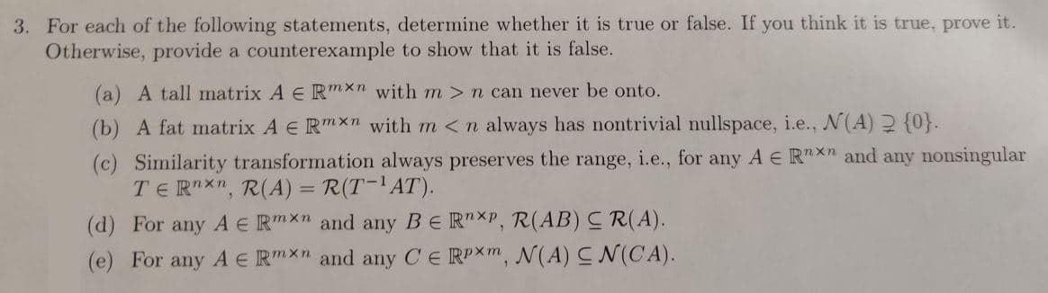 3. For each of the following statements, determine whether it is true or false. If you think it is true, prove it.
Otherwise, provide a counterexample to show that it is false.
(a) A tall matrix A E Rmxn with m> n can never be onto.
(b) A fat matrix A € Rmxn with m <n always has nontrivial nullspace, i.e., N(A) 2 {0}.
(c) Similarity transformation always preserves the range, i.e., for any A E Rxn and any nonsingular
TERnxn, R(A) = R(T-¹AT).
(d) For any A € Rmxn and any BE RnXP, R(AB) CR(A).
(e) For any A E Rmxn and any CE RPXm, N(A) CN(CA).