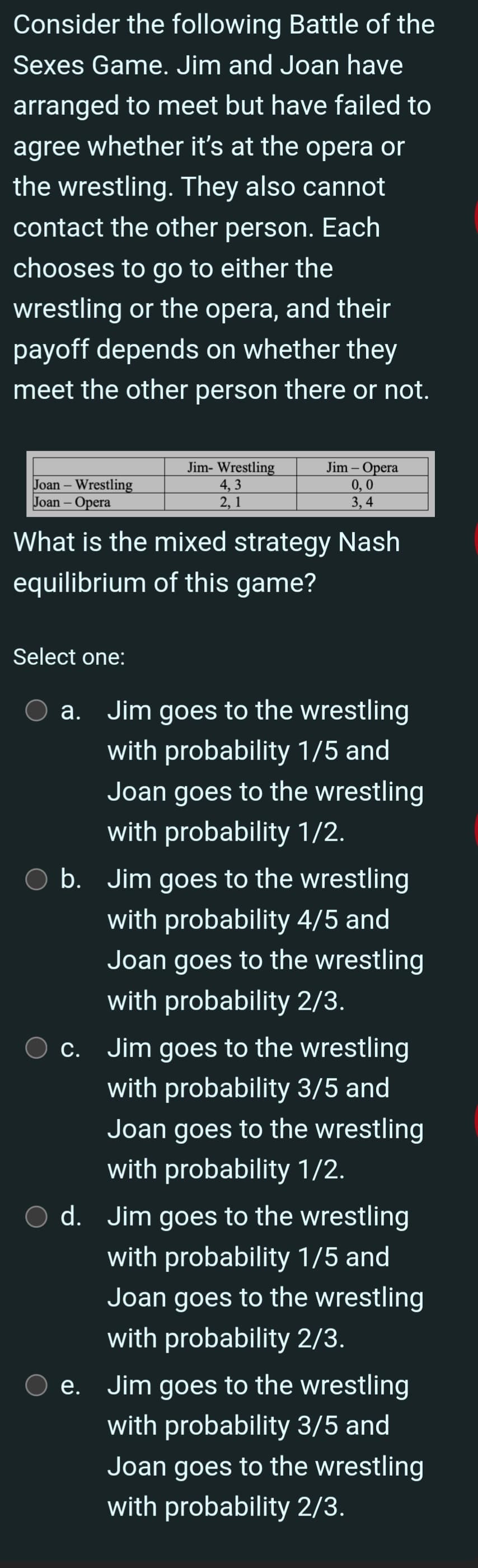 Consider the following Battle of the
Sexes Game. Jim and Joan have
arranged to meet but have failed to
agree whether it's at the opera or
the wrestling. They also cannot
contact the other person. Each
chooses to go to either the
wrestling or the opera, and their
payoff depends on whether they
meet the other person there or not.
Jim- Wrestling
Jim - Opera
Joan-Wrestling
4,3
0,0
Joan-Opera
3,4
2, 1
What is the mixed strategy Nash
equilibrium of this game?
Select one:
a. Jim goes to the wrestling
with probability 1/5 and
Joan goes to the wrestling
with probability 1/2.
b. Jim goes to the wrestling
with probability 4/5 and
Joan goes to the wrestling
with probability 2/3.
c. Jim goes to the wrestling
with probability 3/5 and
Joan goes to the wrestling
with probability 1/2.
○ d. Jim goes to the wrestling
e.
with probability 1/5 and
Joan goes to the wrestling
with probability 2/3.
Jim goes to the wrestling
with probability 3/5 and
Joan goes to the wrestling
with probability 2/3.