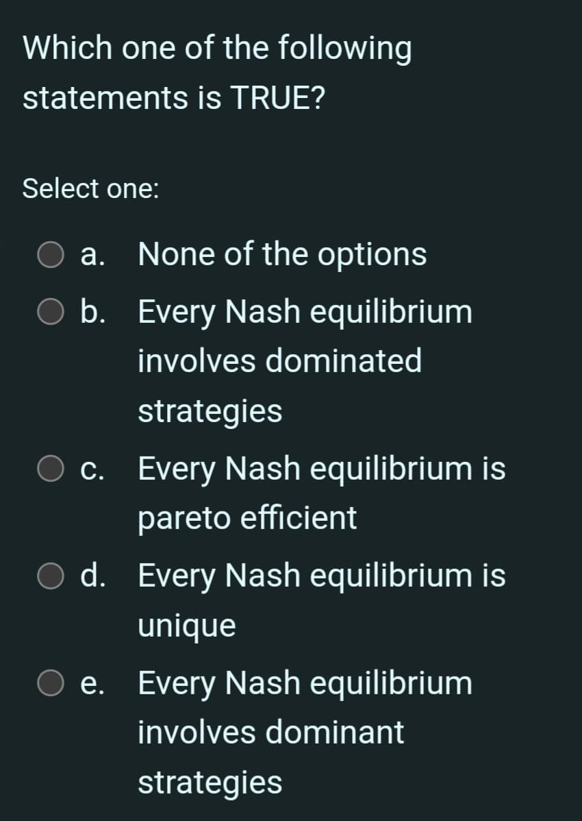 Which one of the following
statements is TRUE?
Select one:
a.
None of the options
b. Every Nash equilibrium
involves dominated
strategies
c. Every Nash equilibrium is
с.
pareto efficient
d. Every Nash equilibrium is
unique
e. Every Nash equilibrium
involves dominant
strategies