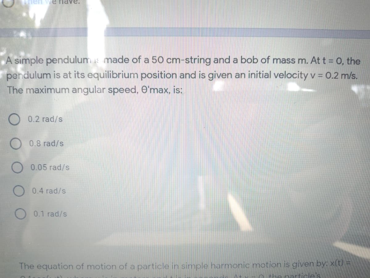 e nave.
A simple pendulums made of a 50 cm-string and a bob of mass m. At t = 0, the
pendulum is at its equilibrium position and is given an initial velocity v = 0.2 m/s.
The maximum angular speed, e'max, is:
O 0.2 rad/s
O 0.8 rad/s
0.05 rad/s
O 0.4 rad/s
O 0.1 rad/s
The equation of motion of a particle in simple harmonic motion is given by: x(t) =
h the particle's
