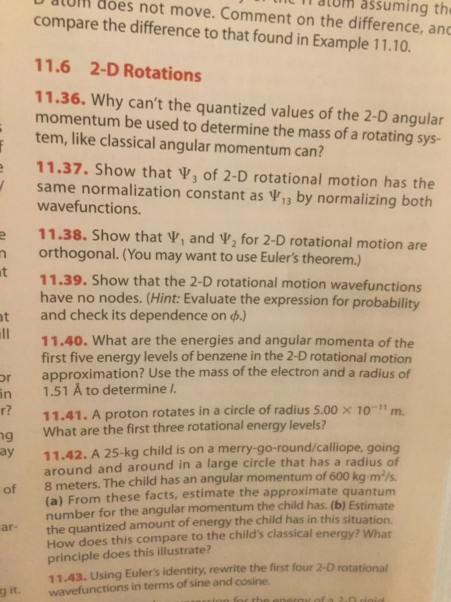 does not move. Comment on the difference, anc
assuming the
compare the difference to that found in Example 11.10.
11.6 2-D Rotations
11.36. Why can't the quantized values of the 2-D angular
momentum be used to determine the mass of a rotating sys-
tem, like classical angular momentum can?
11.37. Show that V of 2-D rotational motion has the
same normalization constant as V13 by normalizing both
wavefunctions.
11.38. Show that V, and V, for 2-D rotational motion are
orthogonal. (You may want to use Euler's theorem.)
at
11.39. Show that the 2-D rotational motion wavefunctions
have no nodes. (Hint: Evaluate the expression for probability
and check its dependence on 4.)
at
ll
11.40. What are the energies and angular momenta of the
first five energy levels of benzene in the 2-D rotational motion
approximation? Use the mass of the electron and a radius of
1.51 Å to determine I.
in
11.41. A proton rotates in a circle of radius 5.00 X 10 1 m.
What are the first three rotational energy levels?
r?
ng
11.42. A 25-kg child is on a merry-go-round/calliope, going
around and around in a large circle that has a radius of
8 meters. The child has an angular momentum of 600 kg-m2/s.
(a) From these facts, estimate the approximate quantum
number for the angular momentum the child has. (b) Estimate
the quantized amount of energy the child has in this situation.
How does this compare to the child's classical energy? What
ay
of
ar-
principle does this illustrate?
11.43. Using Euler's identity, rewrite the first four 2-D rotational
wavefunctions in terms of sine and cosine
g it.
crion for the ener
2.n rigid
