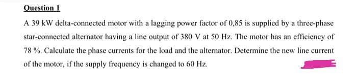 Question 1
A 39 kW delta-connected motor with a lagging power factor of 0,85 is supplied by a three-phase
star-connected alternator having a line output of 380 V at 50 Hz. The motor has an efficiency of
78 %. Calculate the phase currents for the load and the alternator. Determine the new line current
of the motor, if the supply frequency is changed to 60 Hz.
