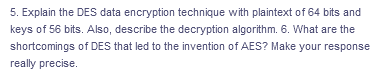 5. Explain the DES data encryption technique with plaintext of 64 bits and
keys of 56 bits. Also, describe the decryption algorithm. 6. What are the
shortcomings of DES that led to the invention of AES? Make your response
really precise.
