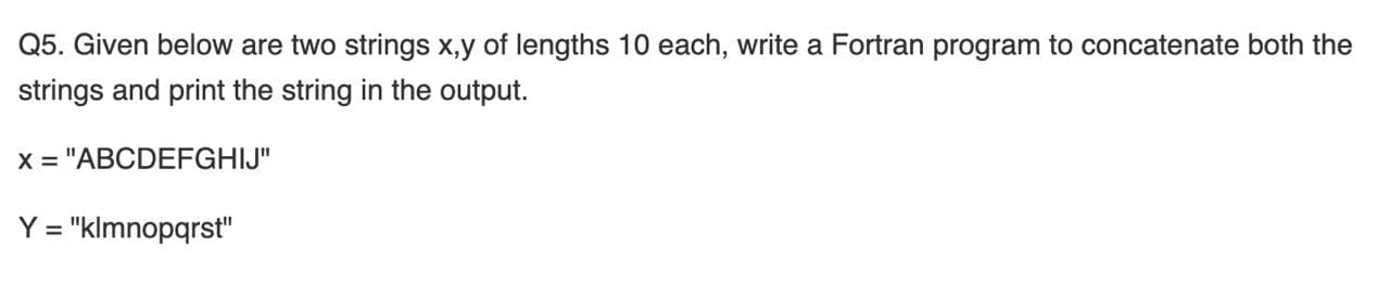 Q5. Given below are two strings x,y of lengths 10 each, write a Fortran program to concatenate both the
strings and print the string in the output.
x = "ABCDEFGHIJ"
Y = "klmnopqrst"
