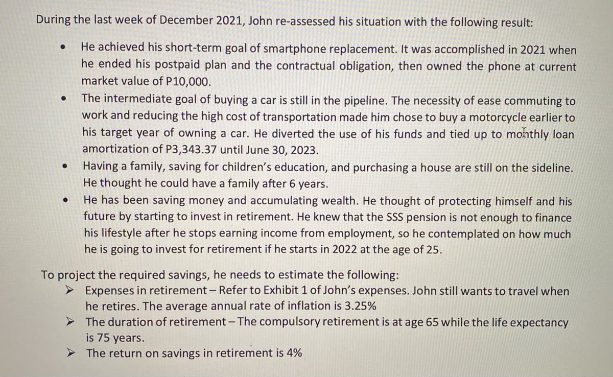 During the last week of December 2021, John re-assessed his situation with the following result:
He achieved his short-term goal of smartphone replacement. It was accomplished in 2021 when
he ended his postpaid plan and the contractual obligation, then owned the phone at current
market value of P10,000.
The intermediate goal of buying a car is still in the pipeline. The necessity of ease commuting to
work and reducing the high cost of transportation made him chose to buy a motorcycle earlier to
his target year of owning a car. He diverted the use of his funds and tied up to monthly loan
amortization of P3,343.37 until June 30, 2023.
Having a family, saving for children's education, and purchasing a house are still on the sideline.
He thought he could have a family after 6 years.
He has been saving money and accumulating wealth. He thought of protecting himself and his
future by starting to invest in retirement. He knew that the SSS pension is not enough to finance
his lifestyle after he stops earning income from employment, so he contemplated on how much
he is going to invest for retirement if he starts in 2022 at the age of 25.
To project the required savings, he needs to estimate the following:
> Expenses in retirement - Refer to Exhibit 1 of John's expenses. John still wants to travel when
he retires. The average annual rate of inflation is 3.25%
The duration of retirement- The compulsory retirement is at age 65 while the life expectancy
is 75 years.
> The return on savings in retirement is 4%
