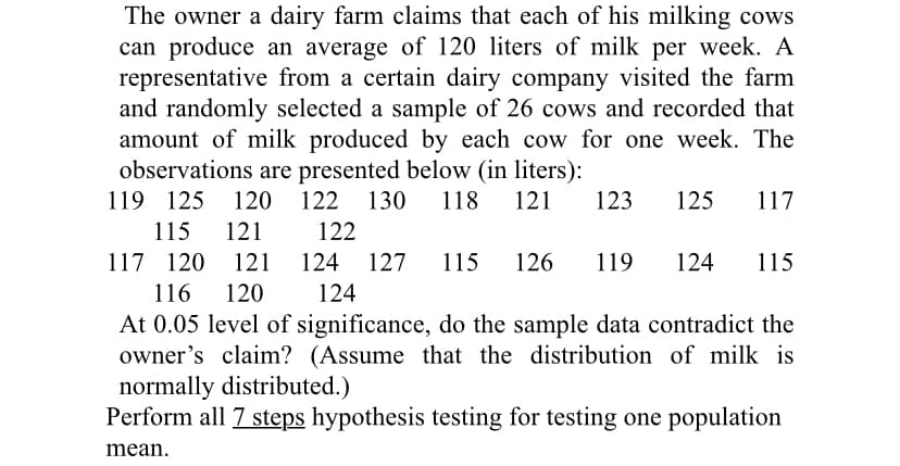 The owner a dairy farm claims that each of his milking cows
can produce an average of 120 liters of milk per week. A
representative from a certain dairy company visited the farm
and randomly selected a sample of 26 cows and recorded that
amount of milk produced by each cow for one week. The
observations are presented below (in liters):
119 125
120
122 130
118
121
123
125
117
115
121
122
117 120
121
124 127
115
126
119
124
115
116
120
124
At 0.05 level of significance, do the sample data contradict the
owner's claim? (Assume that the distribution of milk is
normally distributed.)
Perform all 7 steps hypothesis testing for testing one population
mean.
