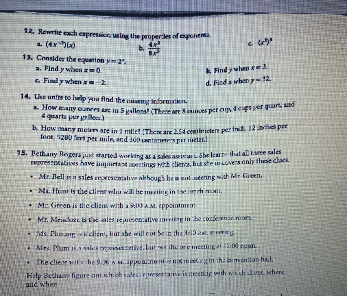 a. How many ounces arc in 5 gallons? (There are 8 ounces per cup, 4 cups per quart, and
12. Rewrite each expression using the properties of exponents,
a. (4x-)(x)
c (r)
b.
13. Consider the equation y=2".
a. Find y when x=0.
b. Find y when x= 3.
c. Find y when x=-2.
%3D
d. Find x wheny=32.
14. Use units to help you find the missing information.
4
4 quarts per gallon.)
* many meters are in I mile? (There are 2 54 centimeters per inch, 12 inches per
foot, 5280 feet per mile, and 100 centimeters per meter.)
15. Bethany Rogers just started working as a sales assistant. She learns that all three sales
representatives have important meetings with clients, but she uncovers only these clues.
Mr. Bell is a sales representative although he is not meeting with Mr. Green.
Ms. Hunt is the client who will be meeting in the lunch room.
Mr. Green is the client with a 9:00 A.M. appointment.
Mr. Mendoza is the sales representative neeting in the conference room.
Ms. Phoung is a clfent, but she will not be in the 3:00 P.M. meeting.
Mrs. Plum is a sales representative, but not the one meeting at 12:00 noon.
The client with the 9:00 A.M. appointment is not meeting in the convention hall.
Help Bethany figure our which sales representative is meeting with which client, where,
and when.
