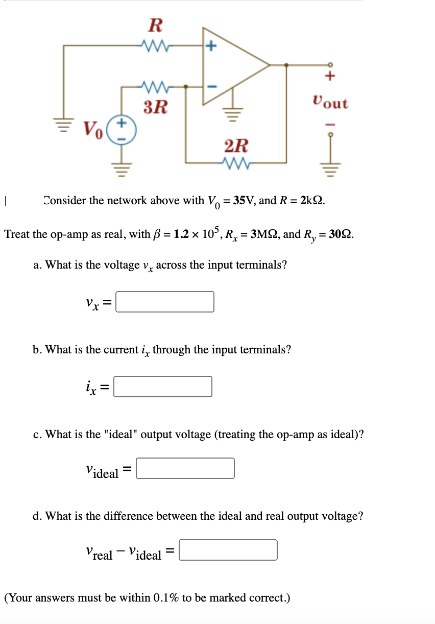 R
+
3R
Vout
Vo
2R
Consider the network above with V = 35V, and R = 2kQ.
Treat the op-amp as real, with 3 = 1.2 x 10°, R, = 3MQ, and
Ry
= 302.
a. What is the voltage v, across the input terminals?
Pェミ
b. What is the current i, through the input terminals?
lx
c. What is the "ideal" output voltage (treating the op-amp as ideal)?
Videal
d. What is the difference between the ideal and real output voltage?
Vreal - Videal
(Your answers must be within 0.1% to be marked correct.)
II
