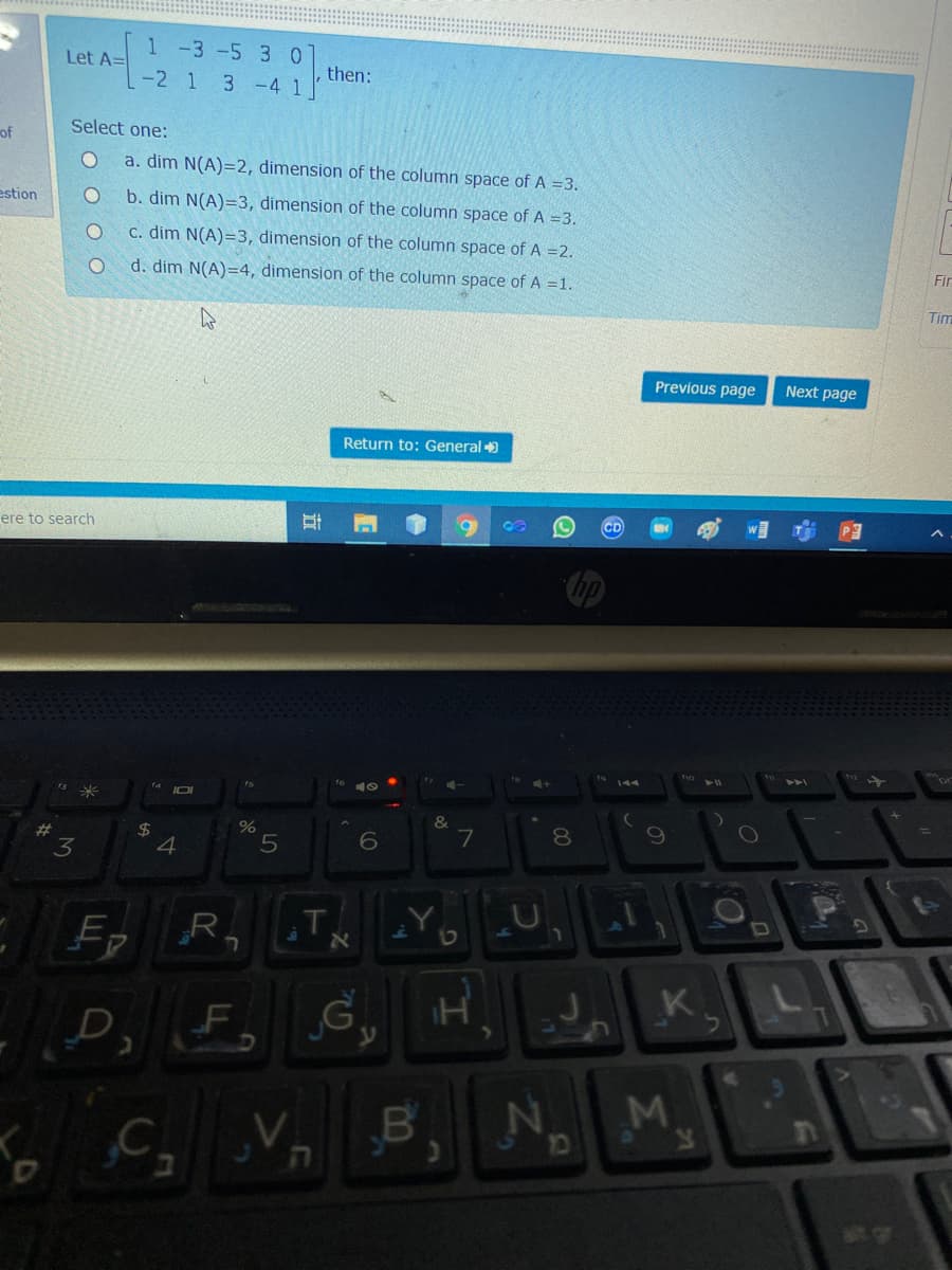 1 -3 -5 3 0
Let A=
then:
-2 1 3 -4 1
Select one:
of
a. dim N(A)=2, dimension of the column space of A =3.
estion
b. dim N(A)=3, dimension of the column space of A =3.
C. dim N(A)=3, dimension of the column space of A =2.
Fir
d. dim N(A)=4, dimension of the column space of A =1.
Tim
Previous page
Next page
Return to: General
ere to search
&
8.
$4
4
7
#
ERT
K
L.
F.
o C Vn B, N.
ה
Σ
