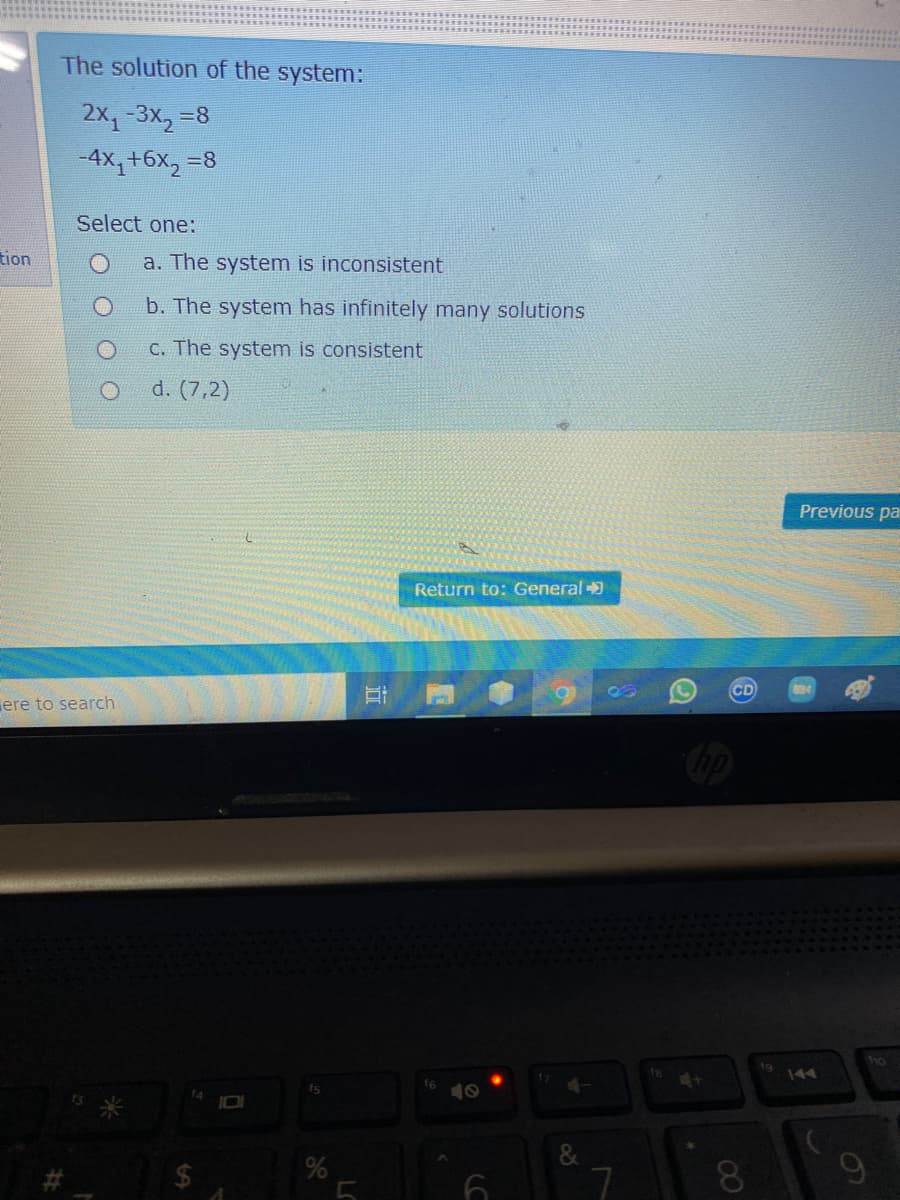The solution of the system:
2x1-3x, =8
-4X,+6x,
=8
Select one:
tion
a. The system is inconsistent
b. The system has infinitely many solutions
C. The system is consistent
d. (7,2)
Previous pa
Return to: General
CD
ere to search
1g
OL
44
f6
10
08.
9.
近
