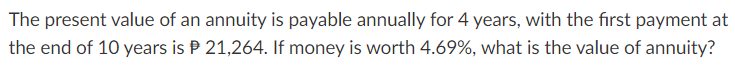 The present value of an annuity is payable annually for 4 years, with the first payment at
the end of 10 years is P 21,264. If money is worth 4.69%, what is the value of annuity?
