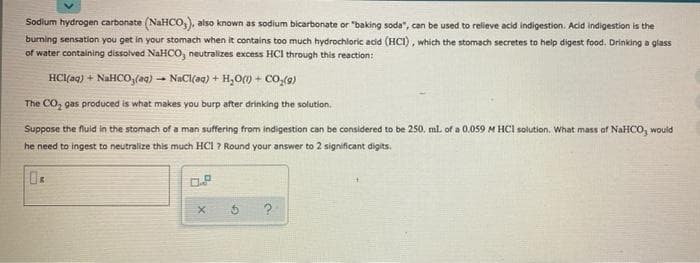 Sodium hydrogen carbonate (NaHCO,), also known as sodium bicarbonate or "baking soda", can be used to relieve acid indigestion. Acid indigestion is the
burning sensation you get in your stomach when it contains too much hydrochloric acid (HCI), which the stomach secretes to help digest food. Drinking a glass
of water containing dissolved NaHCO, neutralizes excess HCI through this reaction:
HCl(aq) + NaHCO,(aq) – NaCl(aq) + H,O() + co,(9)
The CO, gas produced is what makes you burp after drinking the solution.
Suppose the fluid in the stomach of a man suffering from indigestion can be considered to be 250, ml. of a 0.059 M HCI solution, What mass of NaHCO, would
he need to ingest to neutralize this much HCI ? Round your answer to 2 significant digits.
