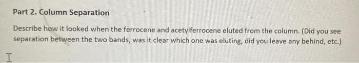 Part 2. Column Separation
Describe how it looked when the ferrocene and acetylferrocene eluted from the column. (Did you see
separation between the two bands, was it clear which one was eluting, did you leave any behind, etc.)
