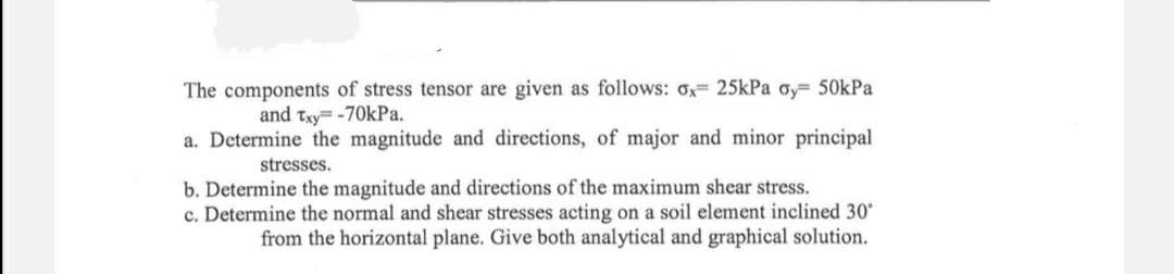 The components of stress tensor are given as follows: o;= 25kPa oy= 50kPa
and txy= -70KPA.
a. Determine the magnitude and directions, of major and minor principal
stresses.
b. Determine the magnitude and directions of the maximum shear stress.
c. Determine the normal and shear stresses acting on a soil element inclined 30
from the horizontal plane. Give both analytical and graphical solution.
