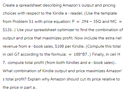 Create a spreadsheet describing Amazon's output and pricing
choices with respect to the Kindle e-reader. (Use the template
from Problem S1 with price equation: P = 294-35Q and MC =
$126.) Use your spreadsheet optimizer to find the combination of
output and price that maximizes profit. Now include the extra net
revenue from e-book sales, $100 per Kindle. (Compute this total
in cell G7 according to the formula: = 100*B7.) Finally, in cell H
7, compute total profit (from both Kindles and e-book sales).
What combination of Kindle output and price maximizes Amazon'
s total profit? Explain why Amazon should cut its price relative to
the price in part a.