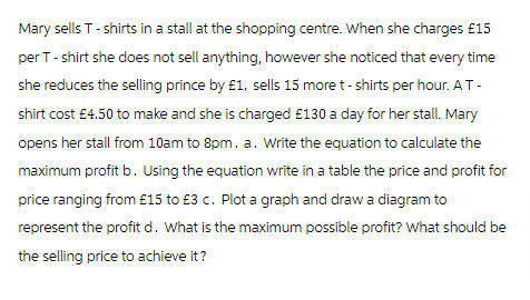 Mary sells T-shirts in a stall at the shopping centre. When she charges £15
per T-shirt she does not sell anything, however she noticed that every time
she reduces the selling prince by £1, sells 15 more t-shirts per hour. A T-
shirt cost £4.50 to make and she is charged £130 a day for her stall. Mary
opens her stall from 10am to 8pm. a. Write the equation to calculate the
maximum profit b. Using the equation write in a table the price and profit for
price ranging from £15 to £3 c. Plot a graph and draw a diagram to
represent the profit d. What is the maximum possible profit? What should be
the selling price to achieve it?