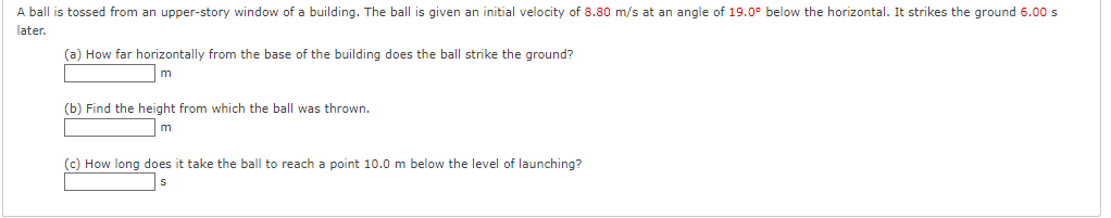 A ball is tossed from an upper-story window of a building. The ball is given an initial velocity of 8.80 m/s at an angle of 19.0° below the horizontal. It strikes the ground 6.00 s
later.
(a) How far horizontally from the base of the building does the ball strike the ground?
m
(b) Find the height from which the ball was thrown.
(c) How long does it take the ball to reach a point 10.0 m below the level of launching?
