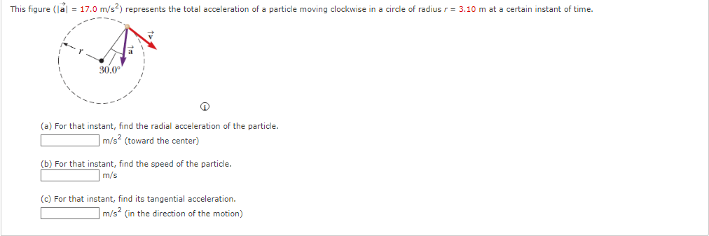 This figure (la| = 17.0 m/s2) represents the total acceleration of a particle moving clockwise in a circle of radius r= 3.10 m at a certain instant of time.
30.0°
(a) For that instant, find the radial acceleration of the particle.
m/s2 (toward the center)
(b) For that instant, find the speed of the particle.
m/s
(c) For that instant, find its tangential acceleration.
m/s (in the direction of the motion)
