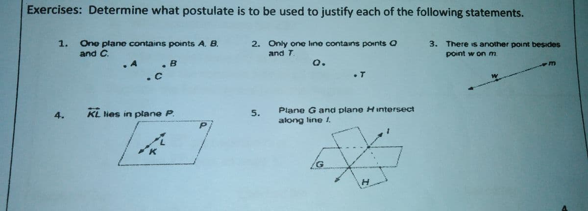 Exercises: Determine what postulate is to be used to justify each of the following statements.
2. Only one line contains ponts Q
and T.
1.
One plane contains points A. B.
and C.
3. There Is another point besides
point w on m.
.A
. B
o.
Plane G and plane H intersect
along line 1.
4.
KL Nes in plane P.
5.
