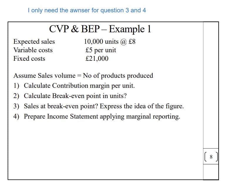 I only need the awnser for question 3 and 4
CVP & BEP-Example 1
Expected sales
Variable costs
10,000 units @ £8
£5 per unit
£21,000
Fixed costs
Assume Sales volume = No of products produced
1) Calculate Contribution margin per unit.
2) Calculate Break-even point in units?
3) Sales at break-even point? Express the idea of the figure.
4) Prepare Income Statement applying marginal reporting.
(
8