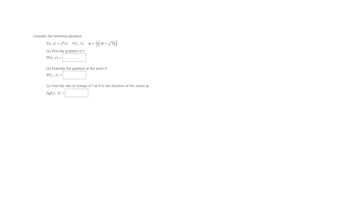 Consider the following equation.
f(x, у) %3D у4/x, P(1, 3),
u =
(a) Find the gradient of f.
Vf(x, y) =
(b) Evaluate the gradient at the point P.
Vf(1, 3) =
(c) Find the rate of change of f at P in the direction of the vector u.
Duf(1, 3) =
